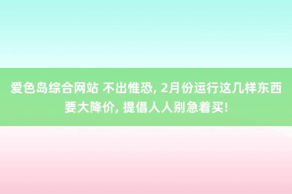 爱色岛综合网站 不出惟恐， 2月份运行这几样东西要大降价， 提倡人人别急着买!