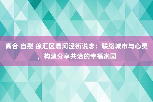 高合 自慰 徐汇区漕河泾街说念：联络城市与心灵，构建分享共治的幸福家园