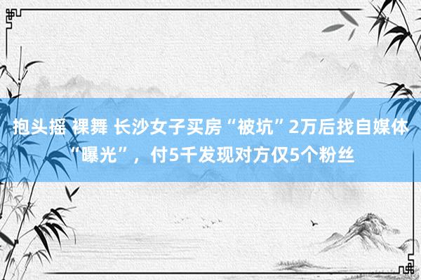 抱头摇 裸舞 长沙女子买房“被坑”2万后找自媒体“曝光”，付5千发现对方仅5个粉丝