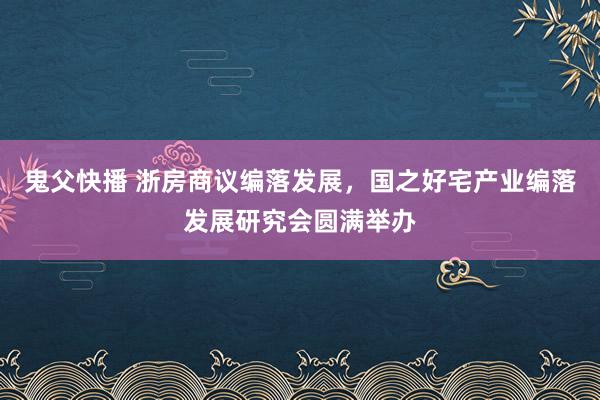鬼父快播 浙房商议编落发展，国之好宅产业编落发展研究会圆满举办