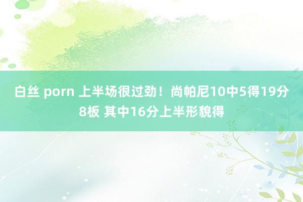 白丝 porn 上半场很过劲！尚帕尼10中5得19分8板 其中16分上半形貌得
