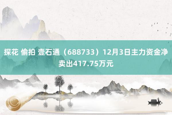 探花 偷拍 壹石通（688733）12月3日主力资金净卖出417.75万元