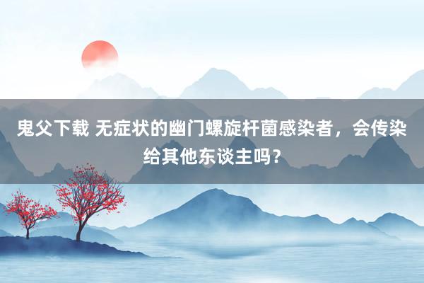 鬼父下载 无症状的幽门螺旋杆菌感染者，会传染给其他东谈主吗？
