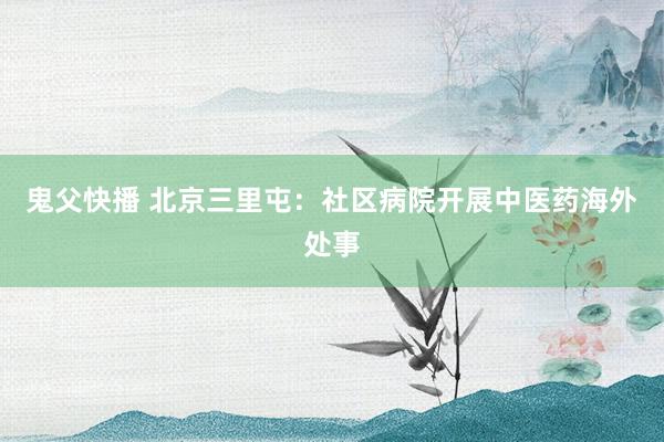 鬼父快播 北京三里屯：社区病院开展中医药海外处事