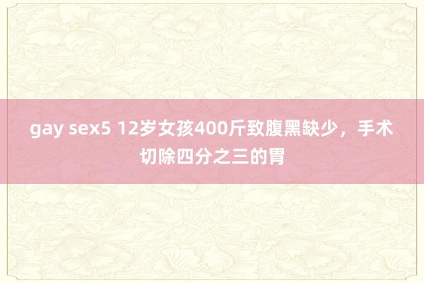 gay sex5 12岁女孩400斤致腹黑缺少，手术切除四分之三的胃