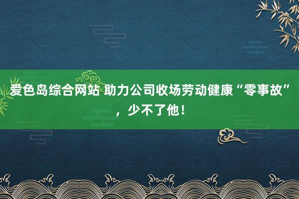 爱色岛综合网站 助力公司收场劳动健康“零事故”，少不了他！