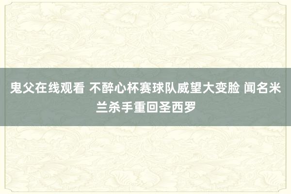 鬼父在线观看 不醉心杯赛球队威望大变脸 闻名米兰杀手重回圣西罗