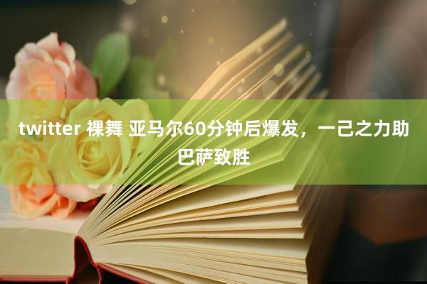 twitter 裸舞 亚马尔60分钟后爆发,一己之力助巴萨致胜