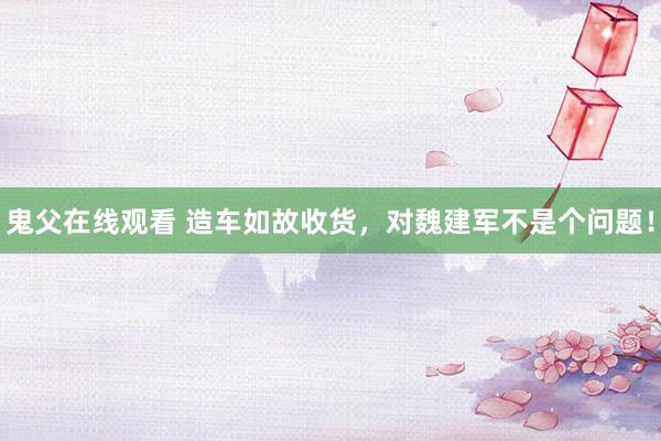 鬼父在线观看 造车如故收货，对魏建军不是个问题！