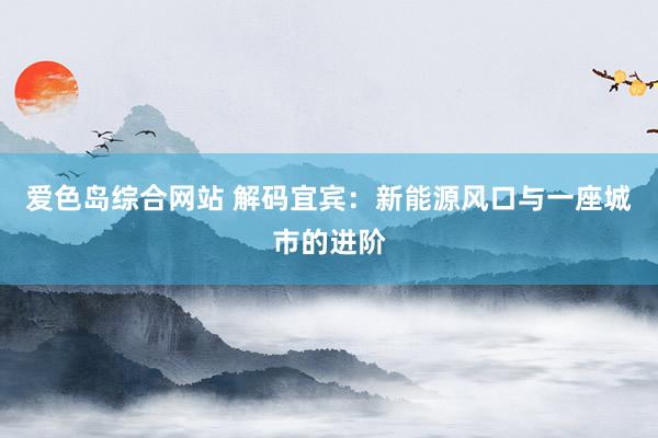 爱色岛综合网站 解码宜宾：新能源风口与一座城市的进阶