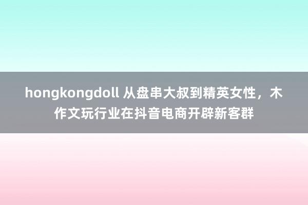 hongkongdoll 从盘串大叔到精英女性，木作文玩行业在抖音电商开辟新客群