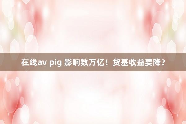 在线av pig 影响数万亿！货基收益要降？