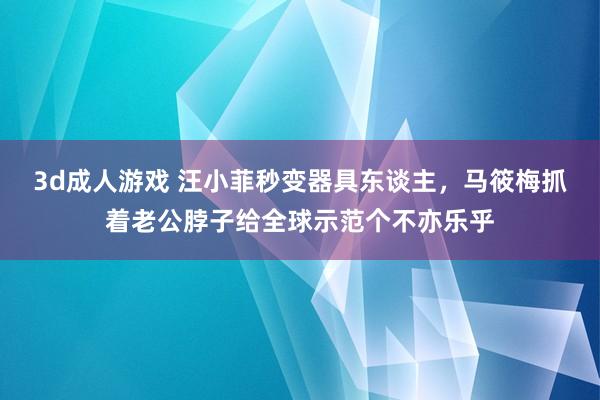 3d成人游戏 汪小菲秒变器具东谈主，马筱梅抓着老公脖子给全球示范个不亦乐乎