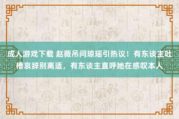 成人游戏下载 赵薇吊问琼瑶引热议！有东谈主吐槽哀辞别离适，有东谈主直呼她在感叹本人