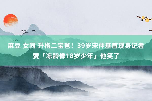 麻豆 女同 升格二宝爸！39岁宋仲基首现身　记者赞「冻龄像18岁少年」他笑了
