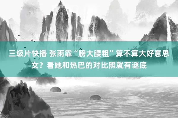 三级片快播 张雨霏“膀大腰粗”算不算大好意思女？看她和热巴的对比照就有谜底