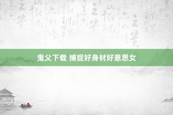 鬼父下载 捕捉好身材好意思女