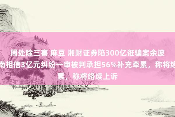 周处除三害 麻豆 湘财证券陷300亿诳骗案余波：与云南相信3亿元纠纷一审被判承担56%补充牵累，称将络续上诉