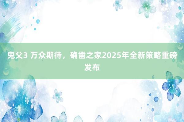 鬼父3 万众期待，确凿之家2025年全新策略重磅发布