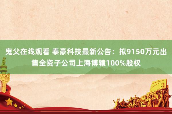 鬼父在线观看 泰豪科技最新公告：拟9150万元出售全资子公司上海博辕100%股权
