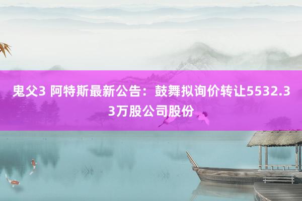 鬼父3 阿特斯最新公告：鼓舞拟询价转让5532.33万股公司股份