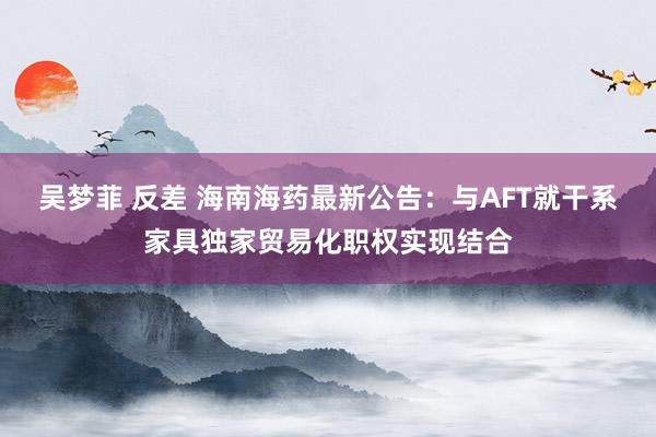 吴梦菲 反差 海南海药最新公告：与AFT就干系家具独家贸易化职权实现结合