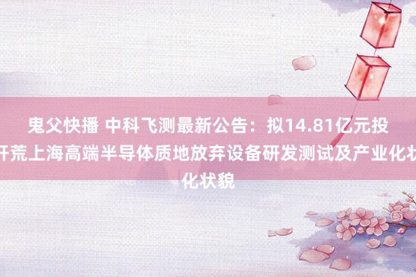 鬼父快播 中科飞测最新公告：拟14.81亿元投资开荒上海高端半导体质地放弃设备研发测试及产业化状貌