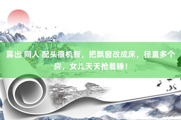 露出 同人 配头很机智，把飘窗改成床，径直多个房，女儿天天抢着睡！