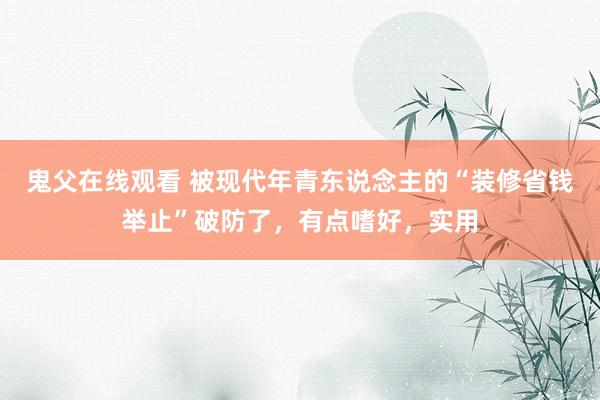 鬼父在线观看 被现代年青东说念主的“装修省钱举止”破防了，有点嗜好，实用