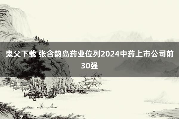 鬼父下载 张含韵岛药业位列2024中药上市公司前30强