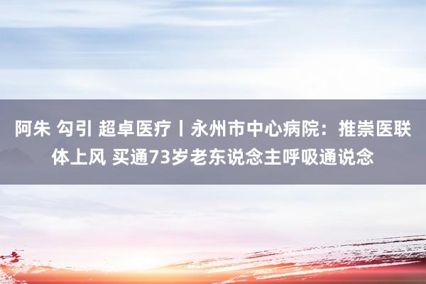 阿朱 勾引 超卓医疗丨永州市中心病院：推崇医联体上风 买通73岁老东说念主呼吸通说念