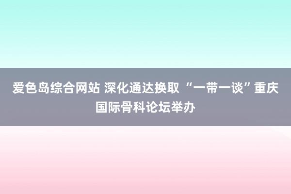 爱色岛综合网站 深化通达换取 “一带一谈”重庆国际骨科论坛举办