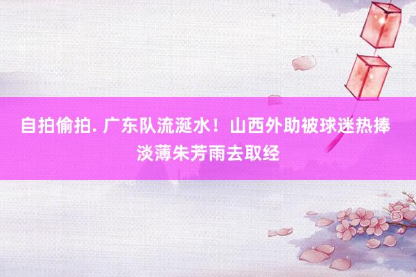 自拍偷拍. 广东队流涎水！山西外助被球迷热捧 淡薄朱芳雨去取经