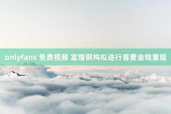onlyfans 免费视频 富煌钢构拟进行首要金钱重组
