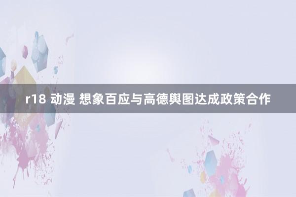 r18 动漫 想象百应与高德舆图达成政策合作