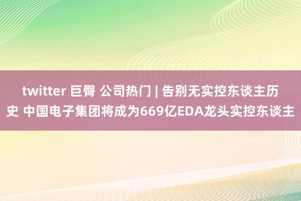 twitter 巨臀 公司热门 | 告别无实控东谈主历史 中国电子集团将成为669亿EDA龙头实控东谈主