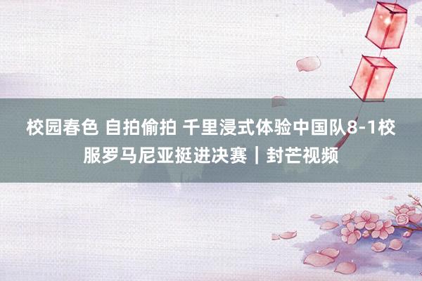 校园春色 自拍偷拍 千里浸式体验中国队8-1校服罗马尼亚挺进决赛｜封芒视频