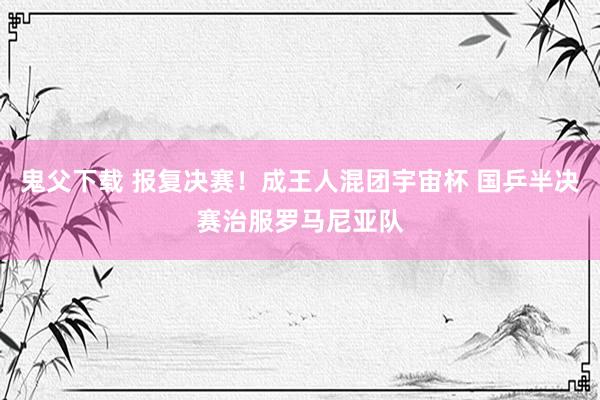 鬼父下载 报复决赛！成王人混团宇宙杯 国乒半决赛治服罗马尼亚队