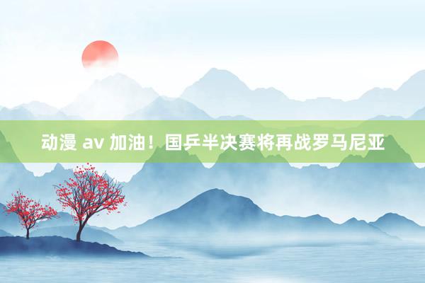 动漫 av 加油！国乒半决赛将再战罗马尼亚