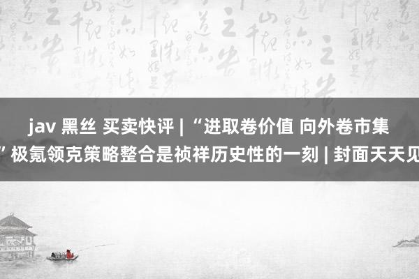 jav 黑丝 买卖快评 | “进取卷价值 向外卷市集”极氪领克策略整合是祯祥历史性的一刻 | 封面天天见