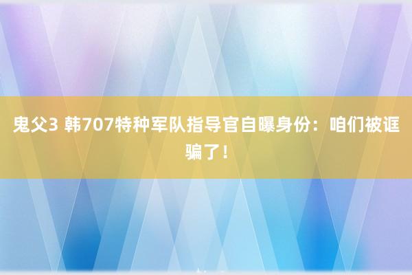 鬼父3 韩707特种军队指导官自曝身份：咱们被诓骗了！