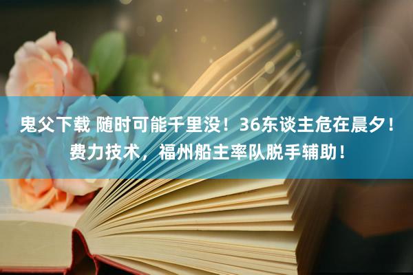 鬼父下载 随时可能千里没！36东谈主危在晨夕！费力技术，福州船主率队脱手辅助！