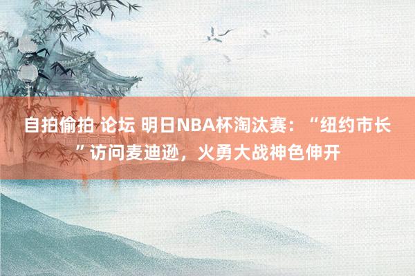 自拍偷拍 论坛 明日NBA杯淘汰赛：“纽约市长”访问麦迪逊，火勇大战神色伸开