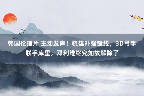 韩国伦理片 主动发声！骁雄补强锋线，3D弓手联手库里，邓利维终究如故解除了