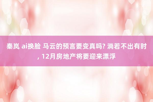 秦岚 ai换脸 马云的预言要变真吗? 淌若不出有时， 12月房地产将要迎来漂浮