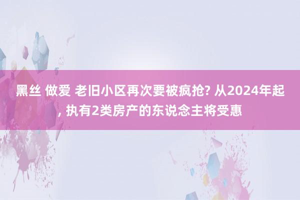 黑丝 做爱 老旧小区再次要被疯抢? 从2024年起， 执有2类房产的东说念主将受惠