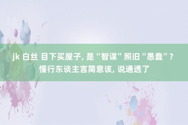 jk 白丝 目下买屋子， 是“智谋”照旧“愚蠢”? 懂行东谈主言简意该， 说通透了
