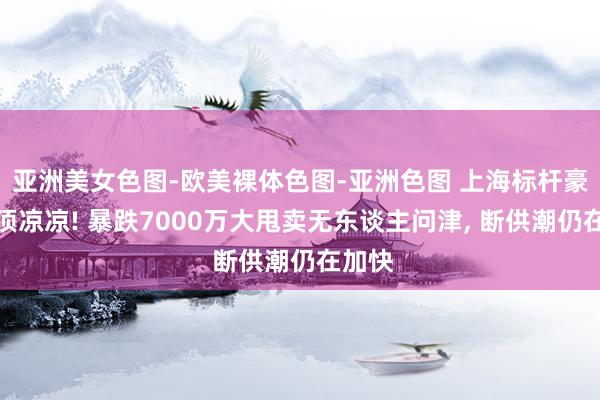 亚洲美女色图-欧美裸体色图-亚洲色图 上海标杆豪宅透顶凉凉! 暴跌7000万大甩卖无东谈主问津， 断供潮仍在加快
