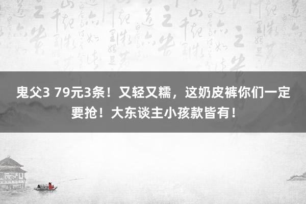 鬼父3 79元3条！又轻又糯，这奶皮裤你们一定要抢！大东谈主小孩款皆有！