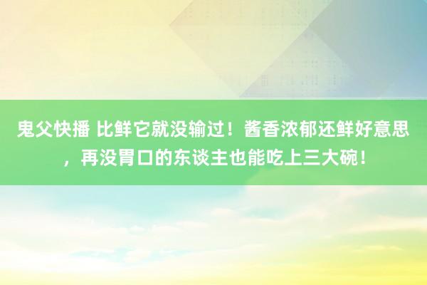 鬼父快播 比鲜它就没输过！酱香浓郁还鲜好意思，再没胃口的东谈主也能吃上三大碗！